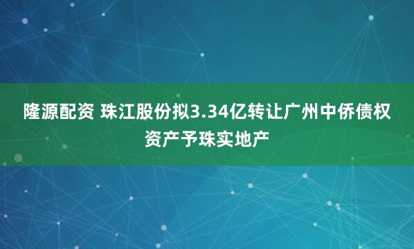 隆源配资 珠江股份拟3.34亿转让广州中侨债权资产予珠实地产