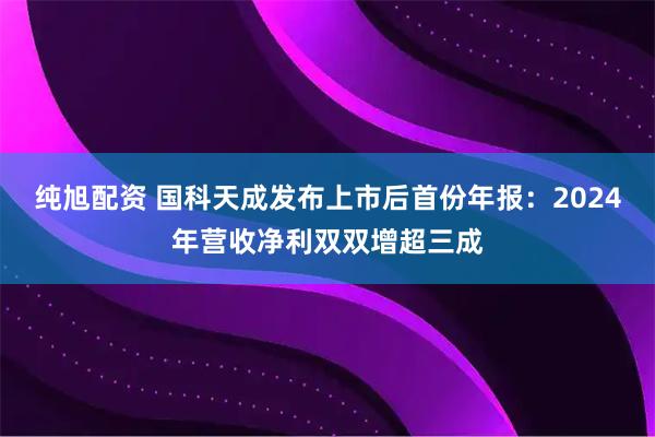 纯旭配资 国科天成发布上市后首份年报：2024年营收净利双双增超三成
