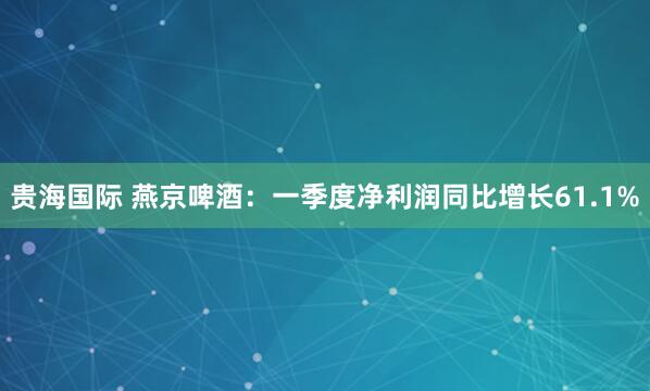 贵海国际 燕京啤酒：一季度净利润同比增长61.1%