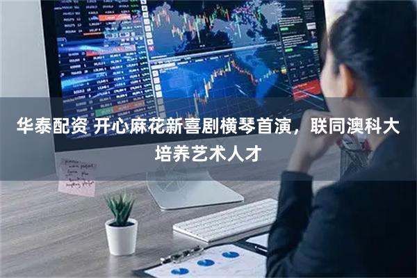 华泰配资 开心麻花新喜剧横琴首演，联同澳科大培养艺术人才