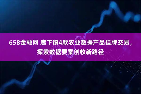 658金融网 廊下镇4款农业数据产品挂牌交易，探索数据要素创收新路径