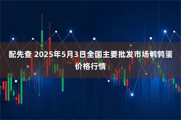 配先查 2025年5月3日全国主要批发市场鹌鹑蛋价格行情