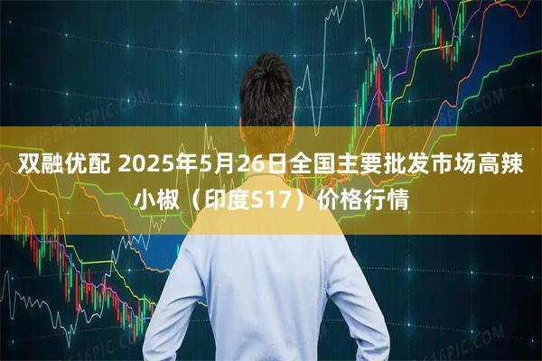 双融优配 2025年5月26日全国主要批发市场高辣小椒（印度S17）价格行情