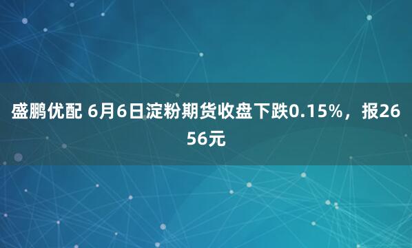 盛鹏优配 6月6日淀粉期货收盘下跌0.15%，报2656元