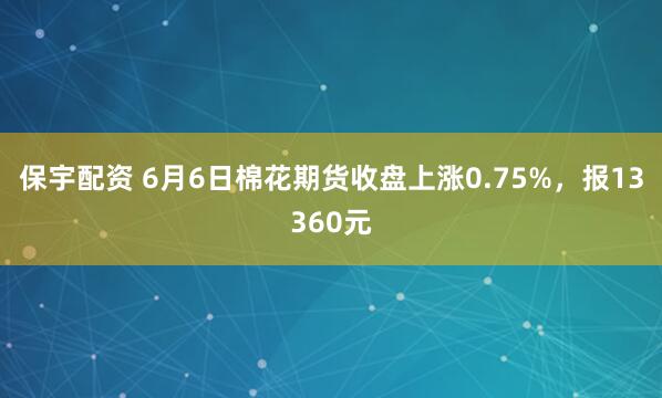保宇配资 6月6日棉花期货收盘上涨0.75%，报13360元