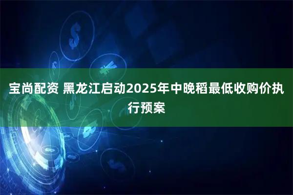 宝尚配资 黑龙江启动2025年中晚稻最低收购价执行预案