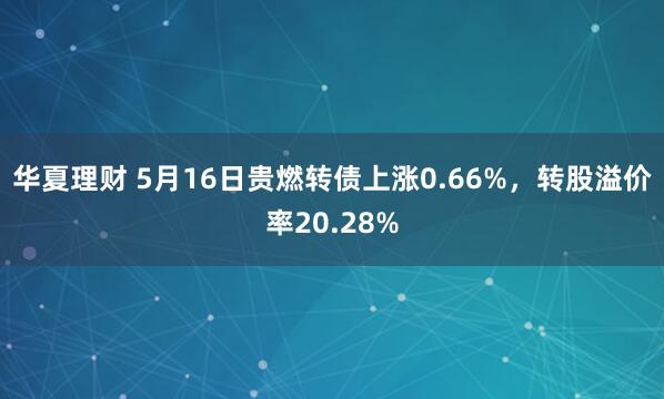 华夏理财 5月16日贵燃转债上涨0.66%，转股溢价率20.28%