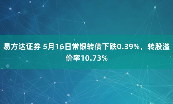易方达证券 5月16日常银转债下跌0.39%，转股溢价率10.73%