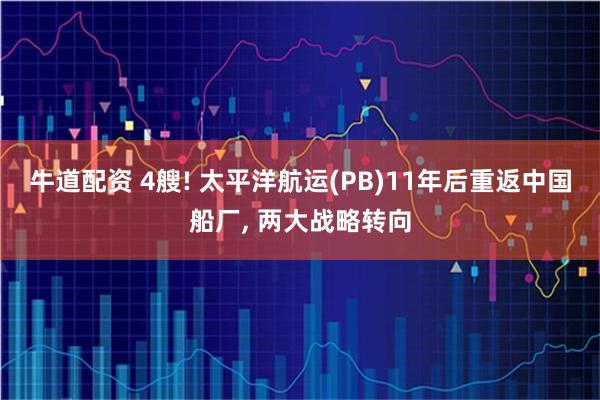 牛道配资 4艘! 太平洋航运(PB)11年后重返中国船厂, 两大战略转向