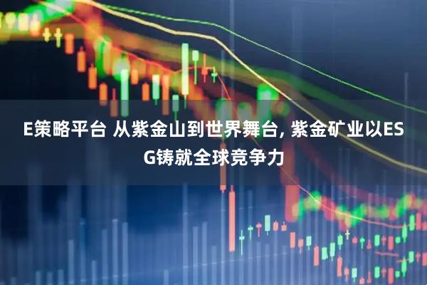 E策略平台 从紫金山到世界舞台, 紫金矿业以ESG铸就全球竞争力