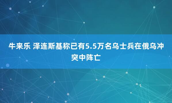 牛来乐 泽连斯基称已有5.5万名乌士兵在俄乌冲突中阵亡
