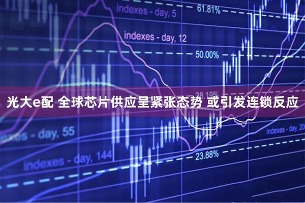 光大e配 全球芯片供应呈紧张态势 或引发连锁反应