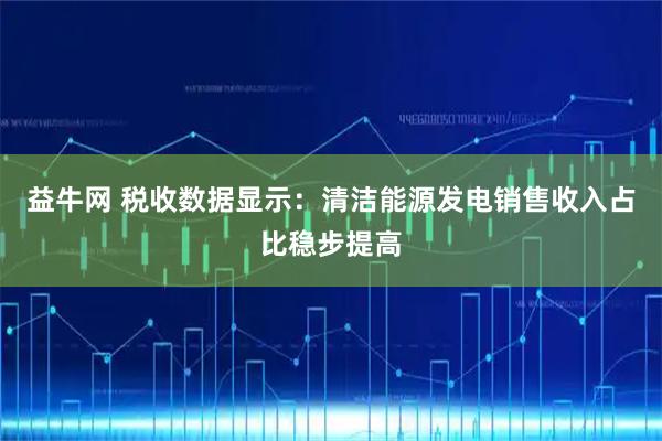 益牛网 税收数据显示：清洁能源发电销售收入占比稳步提高