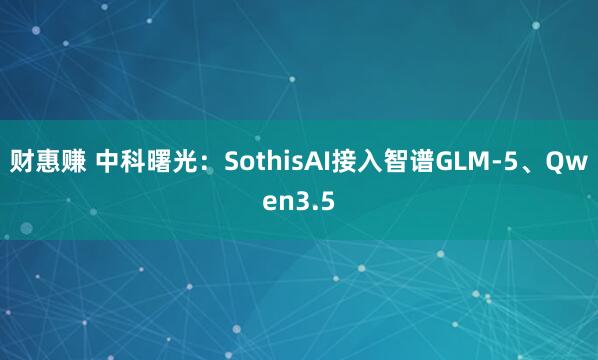 财惠赚 中科曙光：SothisAI接入智谱GLM-5、Qwen3.5