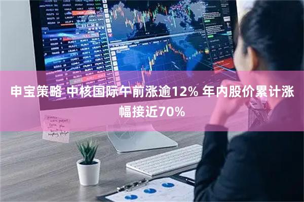 申宝策略 中核国际午前涨逾12% 年内股价累计涨幅接近70%