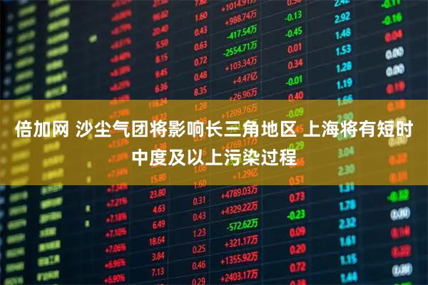 倍加网 沙尘气团将影响长三角地区 上海将有短时中度及以上污染过程