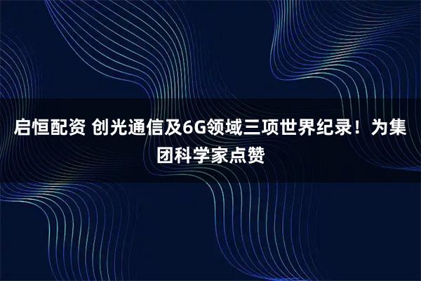 启恒配资 创光通信及6G领域三项世界纪录！为集团科学家点赞
