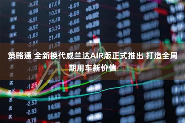 策略通 全新换代威兰达AIR版正式推出 打造全周期用车新价值