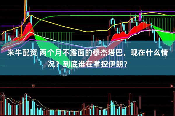 米牛配资 两个月不露面的穆杰塔巴，现在什么情况？到底谁在掌控伊朗？