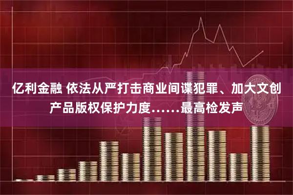 亿利金融 依法从严打击商业间谍犯罪、加大文创产品版权保护力度……最高检发声