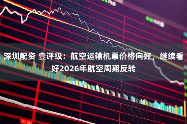 深圳配资 壹评级：航空运输机票价格向好，继续看好2026年航空周期反转