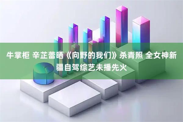 牛掌柜 辛芷蕾晒《向野的我们》杀青照 全女神新疆自驾综艺未播先火